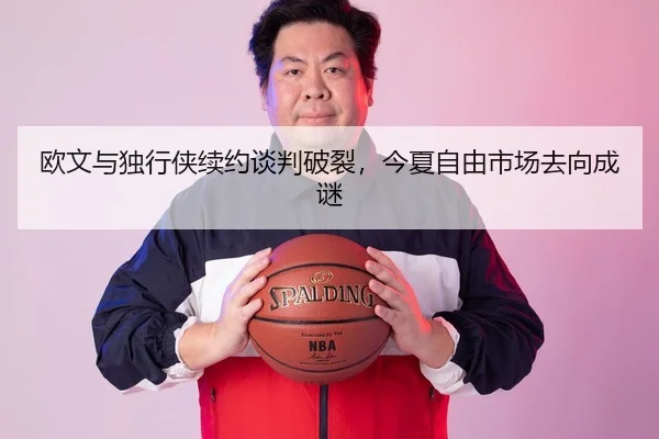 欧文与独行侠续约谈判破裂，今夏自由市场去向成谜