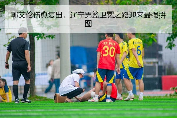 郭艾伦伤愈复出，辽宁男篮卫冕之路迎来最强拼图