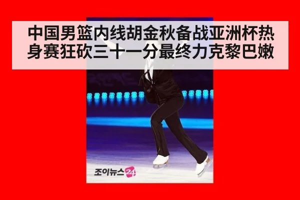 中国男篮内线胡金秋备战亚洲杯热身赛狂砍三十一分最终力克黎巴嫩