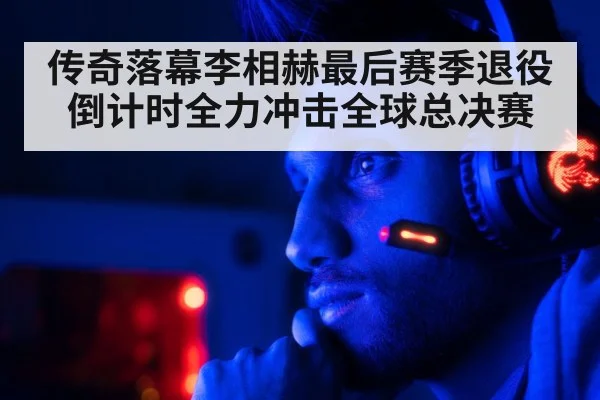 传奇落幕李相赫最后赛季退役倒计时全力冲击全球总决赛