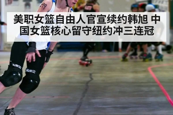 美职女篮自由人官宣续约韩旭 中国女篮核心留守纽约冲三连冠